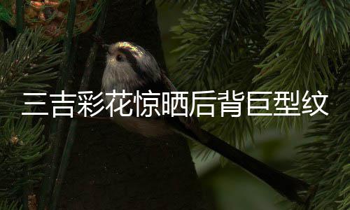 中后背国刺纹身惊晒巨型三吉青师彩花操刀
